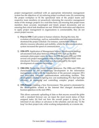 project management combined with an appropriate information management
system has the objectives of: (a) reducing project overhead costs; (b) customizing
the project workplace to fit the operational style of the project teams and
respective team members; (c) proactively informing the executive management
strata of the strategic projects on a real-time basis; (d) ensuring that project team
members share accurate, meaningful and timely project documents; and (e)
ensuring that critical task deadlines are met. Whilst the motivation and objectives
to apply project management in organizations is commendable, they do not
assure project success.

   1) Prior to 1958: Craft system to human relations. During this time, the
      evolution of technology, such as, automobiles and telecommunications
      shortened the project schedule. For instance, automobiles allowed
      effective resource allocation and mobility, whilst the telecommunication
      system increased the speed of communication

   2) 1958-1979: Application of Management Science. Significant technology
      advancement took place between 1958 and 1979, such as, the first
      automatic plain-paper copier by Xerox in 1959. Between 1956 and 1958
      several core project management tools including CPM and PERT were
      introduced. However, this period was characterized by the rapid
      development of computer technology.

   3) 1980-1994: Production Centre Human Resources. The 1980s and 1990's are
      characterized by the revolutionary development in the information
      management sector with the introduction of the personal computer (PC)
      and associated computer communications networking facilities. This
      development resulted in having low cost multitasking PCs that had high
      efficiency in managing and controlling complex project schedules.

   4) 1995-Present: Creating a New Environment. This period is dominated by
      the developments related to the Internet that changed dramatically
      business practices in the mid 1990's.

       This allows automatic uploading of data so that anyone around the globe
       with a standard browser can: (a) input the most recent status of their
       assigned tasks; (b) find out how the overall project is doing; (c) be
       informed of any delays or advances in the schedule; and (d) stay "in the
       loop" for their project role, while working independently at a remote site.




                     For more detail: - http://www.gurukpo.com
 