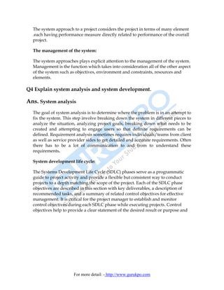 The system approach to a project considers the project in terms of many element
  .each having performance measure directly related to performance of the overall
  project.

  The management of the system:

  The system approaches plays explicit attention to the management of the system.
  Management is the function which takes into consideration all of the other aspect
  of the system such as objectives, environment and constraints, resources and
  elements.

Q4 Explain system analysis and system development.

Ans. System analysis
  The goal of system analysis is to determine where the problem is in an attempt to
  fix the system. This step involve breaking down the system in different pieces to
  analyze the situation, analyzing project goals, breaking down what needs to be
  created and attempting to engage users so that definite requirements can be
  defined. Requirement analysis sometimes requires individuals/teams from client
  as well as service provider sides to get detailed and accurate requirements. Often
  there has to be a lot of communication to and from to understand these
  requirements.

  System development life cycle:

  The Systems Development Life Cycle (SDLC) phases serve as a programmatic
  guide to project activity and provide a flexible but consistent way to conduct
  projects to a depth matching the scope of the project. Each of the SDLC phase
  objectives are described in this section with key deliverables, a description of
  recommended tasks, and a summary of related control objectives for effective
  management. It is critical for the project manager to establish and monitor
  control objectives during each SDLC phase while executing projects. Control
  objectives help to provide a clear statement of the desired result or purpose and




                       For more detail: - http://www.gurukpo.com
 