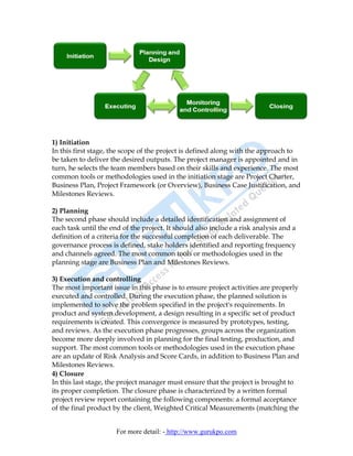 1) Initiation
In this first stage, the scope of the project is defined along with the approach to
be taken to deliver the desired outputs. The project manager is appointed and in
turn, he selects the team members based on their skills and experience. The most
common tools or methodologies used in the initiation stage are Project Charter,
Business Plan, Project Framework (or Overview), Business Case Justification, and
Milestones Reviews.

2) Planning
The second phase should include a detailed identification and assignment of
each task until the end of the project. It should also include a risk analysis and a
definition of a criteria for the successful completion of each deliverable. The
governance process is defined, stake holders identified and reporting frequency
and channels agreed. The most common tools or methodologies used in the
planning stage are Business Plan and Milestones Reviews.

3) Execution and controlling
The most important issue in this phase is to ensure project activities are properly
executed and controlled. During the execution phase, the planned solution is
implemented to solve the problem specified in the project's requirements. In
product and system development, a design resulting in a specific set of product
requirements is created. This convergence is measured by prototypes, testing,
and reviews. As the execution phase progresses, groups across the organization
become more deeply involved in planning for the final testing, production, and
support. The most common tools or methodologies used in the execution phase
are an update of Risk Analysis and Score Cards, in addition to Business Plan and
Milestones Reviews.
4) Closure
In this last stage, the project manager must ensure that the project is brought to
its proper completion. The closure phase is characterized by a written formal
project review report containing the following components: a formal acceptance
of the final product by the client, Weighted Critical Measurements (matching the


                      For more detail: - http://www.gurukpo.com
 