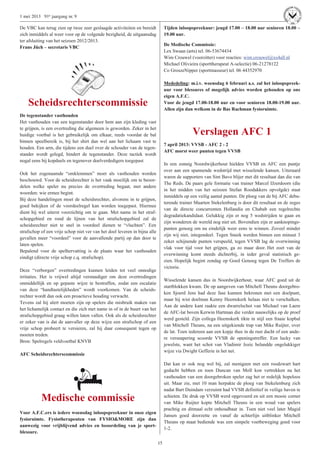 15
1 mei 2013 91e jaargang nr. 9
De VBC kan terug zien op twee zeer geslaagde activiteiten en bereidt
zich inmiddels al weer voor op de volgende bezigheid, de uitgaansdag
ter afsluiting van het seizoen 2012/2013.
Frans Jüch – secretaris VBC
Scheidsrechterscommissie
De tegenstander vasthouden
Het vasthouden van een tegenstander door hem aan zijn kleding vast
te grijpen, is een overtreding die algemeen is geworden. Zeker in het
huidige voetbal is het gebruikelijk om elkaar, reeds voordat de bal
binnen speelbereik is, bij het shirt dan wel aan het lichaam vast te
houden. Een arm, die tijdens een duel over de schouder van de tegen-
stander wordt gelegd, hindert de tegenstander. Deze tactiek wordt
nogal eens bij kopduels en tegenover doelverdedigers toegepast
Ook het zogenaamde “omklemmen” moet als vasthouden worden
beschouwd. Voor de scheidsrechter is het vaak moeilijk om te beoor-
delen welke speler nu precies de overtreding begaat, met andere
woorden: wie ermee begint.
Bij deze handelingen moet de scheidsrechter, alvorens in te grijpen,
goed bekijken of de voordeelregel kan worden toegepast. Hiermee
dient hij wel uiterst voorzichtig om te gaan. Met name in het straf-
schopgebied en rond de lijnen van het strafschopgebied zal de
scheidsrechter niet te snel in voordeel dienen te “vluchten”. Een
strafschop of een vrije schop niet ver van het doel leveren in bijna alle
gevallen meer “voordeel” voor de aanvallende partij op dan door te
laten spelen.
Bepalend voor de spelhervatting is de plaats waar het vasthouden
eindigt (directe vrije schop c.q. strafschop).
Deze “verborgen” overtredingen kunnen leiden tot veel onnodige
irritaties. Het is vrijwel altijd verstandiger om deze overtredingen
onmiddellijk en op gepaste wijze te bestraffen, zodat een escalatie
van deze “handtastelijkheden” wordt voorkomen. Van de scheids-
rechter wordt dan ook een proactieve houding verwacht.
Tevens zal hij alert moeten zijn op spelers die misbruik maken van
het lichamelijk contact en die zich met name in of in de buurt van het
strafschopgebied graag willen laten vallen. Ook als de scheidsrechter
er zeker van is dat de aanvaller op deze wijze een strafschop of een
vrije schop probeert te versieren, zal hij daar consequent tegen op
moeten treden.
Bron: Spelregels veldvoetbal KNVB
AFC Scheidsrechterscommissie
Medische commissie
Voor A.F.C.ers is iedere woensdag inloopspreekuur in onze eigen
fysioruimte. Fysiotherapeuten van FYSIO&MORE zijn dan
aanwezig voor vrijblijvend advies en beoordeling van je sport-
blessure.
Tijden inloopspreekuur: jeugd 17.00 – 18.00 uur senioren 18.00 –
19.00 uur.
De Medische Commissie:
Lex Swaan (arts) tel. 06-53674434
Wim Crouwel (voorzitter) voor reacties: wim.crouwel@xs4all.nl
Michael Olivieira (sporttherapeut A-selectie) 06-21278122
Co GroszeNipper (sportmasseur) tel. 06 44352970
Mededeling: m.i.v. woensdag 6 februari a.s. zal het inloopspreek-
uur voor blessures of mogelijk advies worden gehouden op ons
eigen A.F.C.
Voor de jeugd 17.00-18.00 uur en voor senioren 18.00-19.00 uur.
Allen zijn dan welkom in de Bas Rachman fysioruimte.
Verslagen AFC 1
7 april 2013: VVSB - AFC 2 - 2
AFC morst weer punten tegen VVSB
In een zonnig Noordwijkerhout hielden VVSB en AFC een puntje
over aan een spannende wedstrijd met wisselende kansen. Uiteraard
waren de supporters van Sint Bavo blijer met dit resultaat dan die van
The Reds. De paars gele formatie van trainer Marcel IJzerdoorn (die
in het midden van het seizoen Stefan Roodakkers opvolgde) staat
inmiddels op een veilig aantal punten. De ploeg van de bij AFC debu-
terende trainer Maarten Stekelenburg is door dit resultaat en de zeges
van de directe concurrenten Hollandia en Chabab een regelrechte
degradatiekandidaat. Gelukkig zijn er nog 5 wedstrijden te gaan en
zijn wonderen de wereld nog niet uit. Bovendien zijn er aanknopings-
punten genoeg om nu eindelijk weer eens te winnen. Zoveel minder
zijn wij niet, integendeel. Tegen Sneek werden binnen een minuut 3
zeker schijnende punten verspeeld, tegen VVSB lag de overwinning
vlak voor tijd voor het grijpen, ga zo maar door. Het zoet van de
overwinning komt steeds dichterbij, in ieder geval statistisch ge-
zien. Hopelijk begint zondag op Goed Genoeg tegen De Treffers de
victorie.
Wisselende kansen dus in Noordwijkerhout, waar AFC goed uit de
startblokken kwam. De op aangeven van Mitchell Theuns doorgebro-
ken Sjoerd Jens had deze fase kunnen bekronen met een doelpunt,
maar hij wist doelman Kenny Heemskerk helaas niet te verschalken.
Aan de andere kant raakte een dwarrelschot van Michael van Laere
de AFC-lat boven Kerwin Hartman die verder nauwelijks op de proef
werd gesteld. Zijn collega Heemskerk tikte in stijl een fraaie kopbal
van Mitchell Theuns, na een uitgekiende trap van Mike Ruijter, over
de lat. Toen iedereen aan een kopje thee in de rust dacht of een ande-
re versnapering scoorde VVSB de openingstreffer. Een lucky van
jewelste, want het schot van Vladimir Jozic belandde ongelukkiger
wijze via Dwight Gefferie in het net.
Dat kan er ook nog wel bij, zal menigeen met een roodzwart hart
gedacht hebben en toen Duncan van Moll kon vertrekken na het
vasthouden van een doorgebroken speler zag het er redelijk hopeloos
uit. Maar zie, met 10 man herpakte de ploeg van Stekelenburg zich
nadat Bart Duindam verzuimt had VVSB definitief in veilige haven te
schieten. De druk op VVSB werd opgevoerd en uit een mooie corner
van Mike Ruijter kopte Mitchell Theuns in een woud van spelers
prachtig en ditmaal echt onhoudbaar in. Toen niet veel later Magid
Jansen goed doorzette en vanaf de achterlijn uitblinker Mitchell
Theuns op maat bediende was een simpele voetbeweging goed voor
1-2.
 