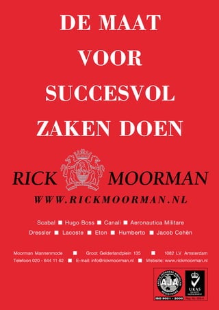 WW W.RI C K MOORMAN.NL
DE MAAT
VOOR
SUCCESVOL
ZAKEN DOEN
Scabal Hugo Boss Canali Aeronautica Militare
Dressler Lacoste Eton Humberto Jacob Cohën
Moorman Mannenmode Groot Gelderlandplein 135 1082 LV Amsterdam
Telefoon 020 - 644 11 62 E-mail: info@rickmoorman.nl Website: www.rickmoorman.nl
 