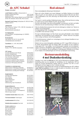 2
1 mei 2013 91e jaargang nr. 9
de AFC Schakel
Website: www.afc.nl
e-mail Schakel en website: webmaster@afc.nl
Productie Schakel Hans Elias 0297-761406
Drukkerij Palteam 020-4950435
Medewerkers Kees Gehring, Machiel van der Woude, Johan
de Bie, Pim Adriaansz, Hans de Bie, Wim Crouwel,
Sportpark Goed Genoeg, De Boelelaan 50, 1082 LR A’dam
clubhuis 6445575
Administratie
Thea Verhoeven, Postbus 71793, 1008 DG Amsterdam, tel.
6611513, fax 6611959,
administratie@afc-amsterdam.nl
Verenigingszaken
Henny Kottmann, verenigingsmanager, tel. 4044043,
06-54946477
Wedstrijdzaken
Theo Janssen, tel. 6611513, fax 6611959
wedstrijdzaken@afc-amsterdam.nl
Contributies t.n.v. AFC, ING 241002
Secretariaat AFC
Postbus 71793, 1008 DG Amsterdam 06-53166640
AFC bestuur
Voorzitter Machiel van der Woude 020-6623867
Secretaris Ronald Koster 06-53166640
Penningmeester Benno Honsdrecht 06-15015894
Vice-voorzitter Ad Westerhof 020-6444217
2e Secretaris Ruud Mantel 020-6401900
Commissaris jeugdzaken Brian Speelman 06-53139933
Commissaris seniorenvoetbal Lou Hekster 06-53304374
Commissaris TOP amateurs Bob Duis 06-46160111
Commissies en contactpersonen
Elftalcommissie TOPamateurs Bob Duis 06-46160111
Elftalcommissie zondag B Patrick Reddering 06-47806481
Elftalcommissie zaterdag Sebo Woldringh 06-14672961
Jeugdcommissie
Voorzitter Brian Speelman 06-53139933
Floor Wellens 06-44236713
Dennis Bijlsma 06-22245977
Michiel Middendorf 06-51362635
Peggy de Hond 06-20024834
Ondersteuning Anjo Vorstenbosch 06-55384042
Jeugdcoördinatoren
Martin Verburg: overige teams A, B en C 06-52017206
Jorn Rakers: D, E en F pupillen 06-16036284
Lars Folkertsma: World C. en Champions L 06-30084824
John de Lange: keepers 06-16304189
Commissie Sociale Zaken Johan de Bie 020-7739182
Veteranencommissie Frank Keijzer 023-5643182
Archiefcommissie Rik de Boer 023-5281970
Scheidsrechterscommissie Frans Juch 06-23622214
Trainers senioren o.a.
Maarten Stekelenburg
Joey van Leijenhorst 06-18138529
Wessel Colijn 06-11375452
Jeroen Brussee 06-10892823
Martin Verburg 06-52017206
Kees Bregman 06-22146418
Red-aktueel
Door omstandigheden ditmaal geen Red-aktueel.
Maar wel in deze Schakel weer mooie bijdragen van Bobby Gehring in de rubriek
"Wat een goal", de vaste rubriek van onze onvolprezen Johan de Bie met zijn AFC's
"Bie"-zonderheden en de 365e aflevering van Mixed Pickles van de hand van Pim
Adriaansz.
Op 2 april jl. vond de jaarlijkse Ridderlunch plaats. Hans de Bie doet hiervan verslag
en vertelt wie de 2 nieuwe Ridders bij AFC zijn geworden.
Een hele echte Ridder, maar dan een Koninklijke, in de persoon van Jack van Gelder
feliciteren wij met zijn benoeming tot Ridder in de Orde van Oranje-Nassau.
Ook de scheidsrechterscommissie liet zich niet onbetuigd en verhaalt over "duwen en
trekken van de tegenstander".
De biljartafdeling VBC (Vrienden Biljart Club) was te gast bij de Koninklijke HFC
en bij HBS. Frans Juch doet verslag.
De eigen wedstrijdverslagen van 'Ons Eerste' zijn zoals gebruikelijk in deze Schakel
opgenomen, met uitzondering van de wedstrijd AFC - Gemert. Hiervoor in de plaats
is het verslag van Hennie van de Weerd geplaatst.
De Archiefcommissie verhaalt over verrassingen uit een verkregen fotoalbum uit een
periode zeer lang geleden.
Behalve de twee uiterst belangrijke wedstrijden van AFC 1 tegen WKE in Emmen en
de laatste thuiswedstrijd tegen het Haagse HBS voor behoud van het Topklasse-
schap speelt AFC 2 op zondag 5 mei de beslissende wedstrijd voor het kampioen-
schap in de Reserve Hoofdklasse tegen Hollandia 2. Alleen bij een overwinning van
AFC 2 is het kampioen. Bij een gelijkspel of nederlaag gaat Hollandia met de hoog-
ste eer strijken. De wedstrijd begint om 10.30 uur op Sportpark Goed Genoeg.
Bestuursmededeling
4 mei Dodenherdenking
Zaterdag 4 mei vindt om 18.30 uur op AFC bij het Monument de jaarlijkse Doden-
herdenking plaats op ons sportpark ter herdenking van de omgekomen AFC’ers
tijdens de Tweede Wereldoorlog. Hierbij zullen de voorzitters van AFC en ACC
traditioneel een krans leggen en voor 2 minuten stil staan.
Het AFC-bestuur maakt bekend dat vanwege de Dodenherdenking het AFC-clubhuis
vanaf 18.00 uur gesloten zal zijn en vraagt de spelers en bezoekers van ons sport-
park deze dag om hun medewerking in deze.
 