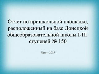 Отчет по пришкольной площадке,
расположенный на базе Донецкой
общеобразовательной школы I-III
ступеней № 150
Лето – 2015
 