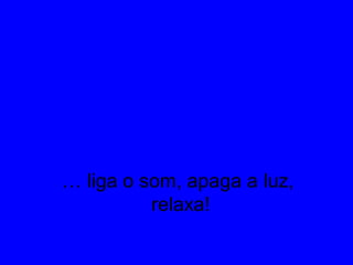 … liga o som, apaga a luz,
relaxa!
 