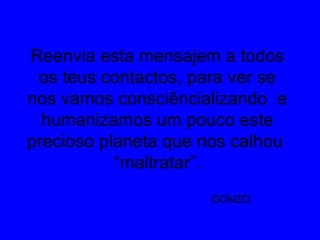 Reenvia esta mensajem a todos
os teus contactos, para ver se
nos vamos consciêncializando e
humanizamos um pouco este
precioso planeta que nos calhou
“maltratar”.
GONZO.
 