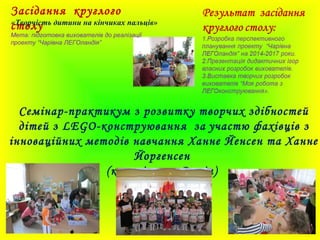 Засідання круглого
столу
Семінар-практикум з розвитку творчих здібностей
дітей з LEGO-конструювання за участю фахівців з
інноваційних методів навчання Ханне Йенсен та Ханне
Йоргенсен
(королівство Данія)
«Творчість дитини на кінчиках пальців»
Мета: підготовка вихователів до реалізації
проекту “Чарівна ЛЕГОландія”
 
