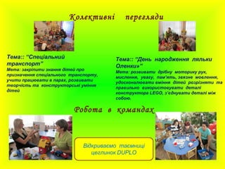 Колективні перегляди
Тема:: “Спеціальний
транспорт”
Мета: закріпити знання дітей про
призначення спеціального транспорту,
учити працювати в парах, розвивати
творчість та конструкторські уміння
дітей
Тема:: “День народження ляльки
Оленки»”
Мета: розвивати дрібну моторику рук,
мислення, увагу, пам’ять, звязне мовлення,
удосконалювати вміння дітей розрізняти та
правильно використовувати деталі
конструктора LEGO, з’єднувати деталі між
собою.
Робота в командах
 