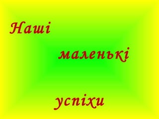 Наші
маленькі
успіхи
 