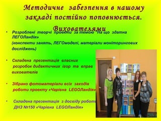 Методичне забезпення в нашому
закладі постійно поповнюється.
Вихователями• Розроблені творчі проекти за темою “На що здатна
ЛЕГОЛандія»
(конспекти занять, ЛЕГОмоделі, матеріали моніторингових
досліджень)
• Складена презентація власних
розробок дидактичних ігор та вправ
вихователів
• Зібрано фотоматеріали всіх заходів
роботи проекту «Чарівна LEGOЛандія»
• Складена презентація з досвіду роботи
ДНЗ №150 «Чарівна LEGOЛандія»
 
