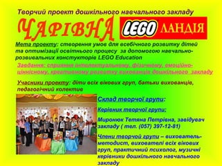 Творчий проект дошкільного навчального закладу
Мета проекту: створення умов для всебічного розвитку дітей
та оптимізації освітнього процесу за допомогою навчально-
розвивальних констукторів LEGO Education
Учасники проекту: діти всіх вікових груп, батьки вихованців,
педагогічний колектив
Склад творчої групи:
Керівник творчої групи:
Миронюк Тетяна Петрівна, завідувач
закладу ( тел. (057) 397-12-81)
Члени творчой групи – вихователь-
методист, вихователі всіх вікових
груп, практичний психолог, музичні
керівники дошкільного навчального
закладу
Завдання: сприяння інтелектуальному, фізичному, емоційно-
ціннісному, креативному розвитку вихованців дошкільного закладу
 