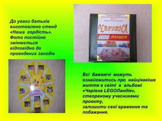Всі бажаючі можуть
ознайомитись про найцікавіше
життя в світі в альбомі
«Чарівна LEGOЛандія»,
створеному учасниками
проекту,
залишити свої враження та
побажання.
До уваги батьків
виготовлено стенд
«Наша гордість».
Фото постійно
змінюється
відповідно до
проведених заходів
 