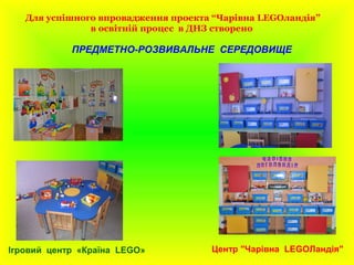 Для успішного впровадження проекта “Чарівна LEGOландія”
в освітній процес в ДНЗ створено
ПРЕДМЕТНО-РОЗВИВАЛЬНЕ СЕРЕДОВИЩЕ
Центр "Чарівна LEGOЛандія"Ігровий центр «Країна LEGO»
 