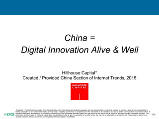 150
China =
Digital Innovation Alive & Well
Hillhouse Capital*
Created / Provided China Section of Internet Trends, 2015
*Disclaimer – The information provided in the following slides is for informational and illustrative purposes only. No representation or warranty, express or implied, is given and no responsibility or
liability is accepted by any person with respect to the accuracy, reliability, correctness or completeness of this Information or its contents or any oral or written communication in connection with it. A
business relationship, arrangement, or contract by or among any of the businesses described herein may not exist at all and should not be implied or assumed from the information provided. The
information provided herein by Hillhouse Capital does not constitute an offer to sell or a solicitation of an offer to buy, and may not be relied upon in connection with the purchase or sale of, any
security or interest offered, sponsored, or managed by Hillhouse Capital or its affiliates.
 