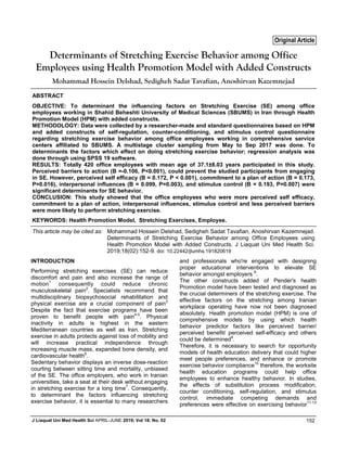 J Liaquat Uni Med Health Sci APRIL-JUNE 2019; Vol 18: No. 02 152
ABSTRACT
OBJECTIVE: To determinant the influencing factors on Stretching Exercise (SE) among office
employees working in Shahid Beheshti University of Medical Sciences (SBUMS) in Iran through Health
Promotion Model (HPM) with added constructs.
METHODOLOGY: Data were collected by a researcher-made and standard questionnaires based on HPM
and added constructs of self-regulation, counter-conditioning, and stimulus control questionnaire
regarding stretching exercise behavior among office employees working in comprehensive service
centers affiliated to SBUMS. A multistage cluster sampling from May to Sep 2017 was done. To
determinants the factors which effect on doing stretching exercise behavior; regression analysis was
done through using SPSS 19 software.
RESULTS: Totally 420 office employees with mean age of 37.1±8.03 years participated in this study.
Perceived barriers to action (B =-0.106, P<0.001), could prevent the studied participants from engaging
in SE. However, perceived self efficacy (B = 0.172, P < 0.001), commitment to a plan of action (B = 0.173,
P=0.016), interpersonal influences (B = 0.099, P=0.003), and stimulus control (B = 0.193, P=0.007) were
significant determinants for SE behavior.
CONCLUSION: This study showed that the office employees who were more perceived self efficacy,
commitment to a plan of action, interpersonal influences, stimulus control and less perceived barriers
were more likely to perform stretching exercise.
KEYWORDS: Health Promotion Model, Stretching Exercises, Employee.
INTRODUCTION
Performing stretching exercises (SE) can reduce
discomfort and pain and also increase the range of
motion1
consequently could reduce chronic
musculoskeletal pain2
. Specialists recommend that
multidisciplinary biopsychosocial rehabilitation and
physical exercise are a crucial component of pain3
Despite the fact that exercise programs have been
proven to benefit people with pain4-5
. Physical
inactivity in adults is highest in the eastern
Mediterranean countries as well as Iran. Stretching
exercise in adults protects against loss of mobility and
will increase practical independence through
increasing muscle mass, expanded bone density, and
cardiovascular health6
.
Sedentary behavior displays an inverse dose-reaction
courting between sitting time and mortality, unbiased
of the SE. The office employers, who work in Iranian
universities, take a seat at their desk without engaging
in stretching exercise for a long time7
. Consequently,
to determinant the factors influencing stretching
exercise behavior, it is essential to many researchers
and professionals who're engaged with designing
proper educational interventions to elevate SE
behavior amongst employers 8
.
The other constructs added of Pender's health
Promotion model have been tested and diagnosed as
the crucial determiners of the stretching exercise. The
effective factors on the stretching among Iranian
workplace operating have now not been diagnosed
absolutely. Health promotion model (HPM) is one of
comprehensive models by using which health
behavior predictor factors like perceived barrier/
perceived benefit/ perceived self-efficacy and others
could be determined9
.
Therefore, it is necessary to search for opportunity
models of health education delivery that could higher
meet people preferences, and enhance or promote
exercise behavior compliance10
therefore, the worksite
health education programs could help office
employees to enhance healthy behavior. In studies,
the effects of substitution process modification,
counter conditioning, self-regulation, and stimulus
control, immediate competing demands and
preferences were effective on exercising behavior11-13
Determinants of Stretching Exercise Behavior among Office
Employees using Health Promotion Model with Added Constructs
Mohammad Hossein Delshad, Sedigheh Sadat Tavafian, Anoshirvan Kazemnejad
Original Article
This article may be cited as: Mohammad Hossein Delshad, Sedigheh Sadat Tavafian, Anoshirvan Kazemnejad.
Determinants of Stretching Exercise Behavior among Office Employees using
Health Promotion Model with Added Constructs. J Liaquat Uni Med Health Sci.
2019;18(02):152-9. doi: 10.22442/jlumhs.191820619
 