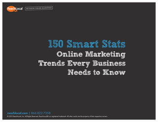 1
150 Smart Stats: Online Marketing Trends Every Business Needs to Know




                                                            150 Smart Stats
                                                  Online Marketing
                                              Trends Every Business
                                                     Needs to Know




  reachlocal.com | 866.822.7358
  © 2012 ReachLocal, Inc. All Rights Reserved. ReachLocal® is a registered trademark. All other marks are the property of their respective owners.
 