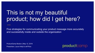 This is not my beautiful
product; how did I get here?
Five strategies for communicating your product message more accurately
and successfully inside and outside the organization
ProductCamp Boston | May 12, 2018
Presenters: Laura Holly & Jeff Rice
 