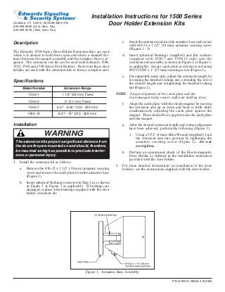 P/N 3100331 ISSUE 2 © 2004
Installation Instructions for 1500 Series
Door Holder Extension Kits
Description
The Edwards 1500 Series Door Holder Extension Kits are used
where it is desired to hold doors open and where a standoff dis-
tance between the magnet assembly and the armature base is re-
quired. The extension rod kit can be used with Edwards 1504,
1505, 1508 and 1509 Series Door Holders. Parts from these door
holders are used with the extension kits to form a complete unit.
Specifications
Model Number Extension Range
1500-1 1 1/2" (38 mm) Fixed
1500-2 2" (51 mm) Fixed
1500-7 6.37 - 8.00" (162 - 203 mm)
1500-12 8.37 - 12" (213 - 305 mm)
Installation
c. Insert the extension rod into the armature base and secure
with #10-32 x 1 1/2" (38 mm) armature securing screw
(Figures 1 - 3).
d. Insert spherical bushings (supplied) and flat washers
(supplied with 1500-7 and 1500-12 only) into the
extension rod assembly as shown in Figure 2 or Figure 3,
as applicable. Secure catch plate in extension rod using
#10-32UNF x 1" (25 mm) securing screw (Figure 2).
e. For adjustable units only, adjust the extension length by
loosening the knurled locking nut, extending the rod to
the desired length and retightening the knurled locking
nut (Figure 2).
NOTE: Proper alignment of the catch plate and the
electromagnet helps ensure sufficient holding force.
f. Align the catch plate with the electromagnet by moving
the extension arm up or down and back or forth while
simultaenously adjusting the catch plate against the
magnet. There should be no gap between the catch plate
and the magnet.
g. After the desired extension length and contact alignment
have been achieved, perform the following (Figure 2):
1. Using a 5/32" (4 mm)Allen Wrench (supplied), lock
the extension arm into position by tightening the
armature securing screw (Figure 2). Do not
overtighten.
h. Perform an operational check of the Electromagnetic
Door Holder as outlined in the installation instruction
provided with the door holder.
2. For more detailed information on installation of the door
holders, see the instructions supplied with the door holder.
Figure 1. Armature Base Assembly
Cheshire, CT 06410 203-699-3300 (Ph)
203-699-3365 (Cust. Serv. Fax)
203-699-3078 (Tech. Serv. Fax)
WARNING
The extension kits project a significant distance from
the doors they are mounted on and should, therefore,
be mounted as high as possible to preclude interfer-
ence or personal injury.
1. Install the extension kit as follows.
a. Remove the #10-32 x 1 1/2" (38 mm) armature securing
screw and remove the catch plate from the armature base
(Figure 1).
b. Insert spherical bushings (removed in Step 1.a) as shown
in Figure 2 or Figure 3 as applicable. If bushings are
damaged, replace with bushings supplied with the door
holder extension kit.
 