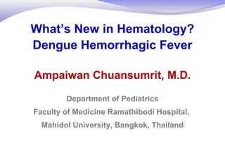 What’s New in Hematology?
Dengue Hemorrhagic Fever
Ampaiwan Chuansumrit, M.D.
Department of Pediatrics
Faculty of Medicine Ramathibodi Hospital,
Mahidol University, Bangkok, Thailand
 