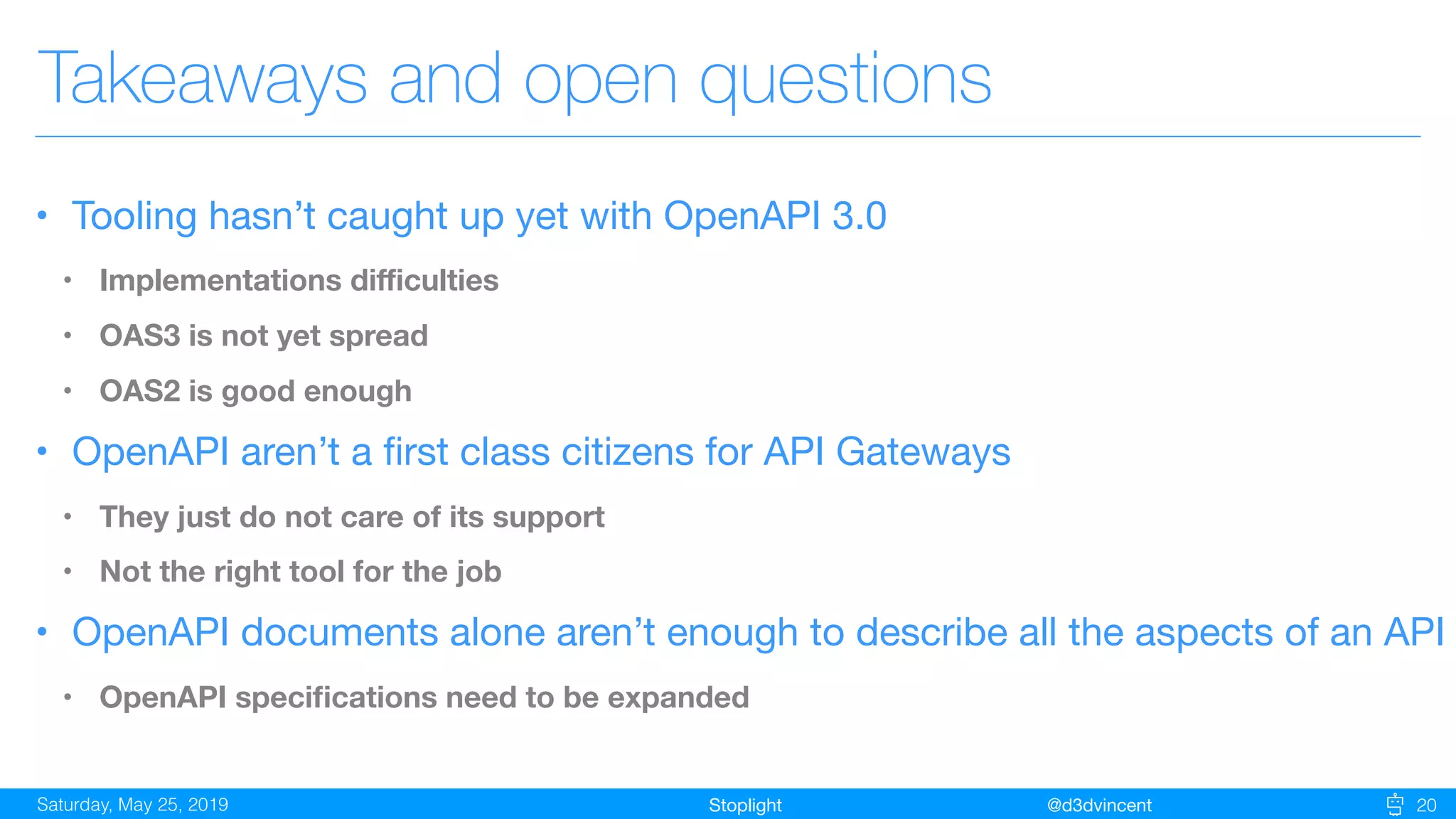StoplightSaturday, May 25, 2019 @d3dvincent 20
Takeaways and open questions
• Tooling hasn’t caught up yet with OpenAPI 3.0

• Implementations diﬃculties
• OAS3 is not yet spread
• OAS2 is good enough
• OpenAPI aren’t a ﬁrst class citizens for API Gateways

• They just do not care of its support
• Not the right tool for the job
• OpenAPI documents alone aren’t enough to describe all the aspects of an API

• OpenAPI speciﬁcations need to be expanded
 