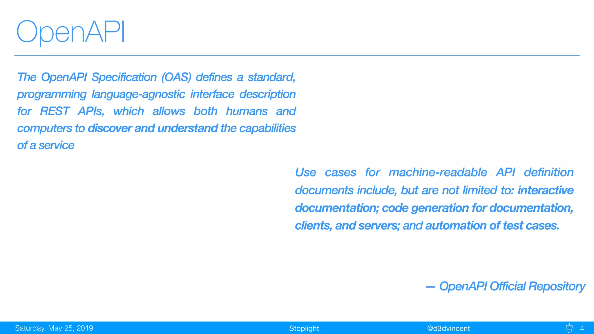 StoplightSaturday, May 25, 2019 @d3dvincent
OpenAPI
4
The OpenAPI Specification (OAS) defines a standard,
programming language-agnostic interface description
for REST APIs, which allows both humans and
computers to discover and understand the capabilities
of a service
Use cases for machine-readable API definition
documents include, but are not limited to: interactive
documentation; code generation for documentation,
clients, and servers; and automation of test cases.
— OpenAPI Official Repository
 