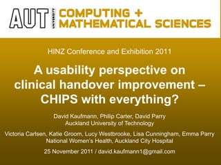HINZ Conference and Exhibition 2011

       A usability perspective on
   clinical handover improvement –
        CHIPS with everything?
                 David Kaufmann, Philip Carter, David Parry
                     Auckland University of Technology
Victoria Carlsen, Katie Groom, Lucy Westbrooke, Lisa Cunningham, Emma Parry
                National Women’s Health, Auckland City Hospital
              25 November 2011 / david.kaufmann1@gmail.com
 