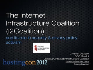 The Internet
Infrastructure Coalition
(i2Coalition)
and its role in security & privacy policy
activism

                                              Christian Dawson
                                                  COO, ServInt
                     Chairman, Internet Infrastructure Coalition
                                          dawson@servint.com
                                                 @mrcjdawson
 