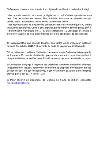 3/ Quelques contenus sont soumis à un régime de réutilisation particulier. Il s'agit :
*des reproductions de documents protégés par un droit d'auteur appartenant à un
tiers. Ces documents ne peuvent être réutilisés, sauf dans le cadre de la copie
privée, sans l'autorisation préalable du titulaire des droits.
*des reproductions de documents conservés dans les bibliothèques ou autres
institutions partenaires. Ceux-ci sont signalés par la mention Source gallica.BnF.fr
/ Bibliothèque municipale de ... (ou autre partenaire). L'utilisateur est invité à
s'informer auprès de ces bibliothèques de leurs conditions de réutilisation.
4/ Gallica constitue une base de données, dont la BnF est le producteur, protégée
au sens des articles L341-1 et suivants du code de la propriété intellectuelle.
5/ Les présentes conditions d'utilisation des contenus de Gallica sont régies par la
loi française. En cas de réutilisation prévue dans un autre pays, il appartient à
chaque utilisateur de vérifier la conformité de son projet avec le droit de ce pays.
6/ L'utilisateur s'engage à respecter les présentes conditions d'utilisation ainsi que
la législation en vigueur, notamment en matière de propriété intellectuelle. En cas
de non respect de ces dispositions, il est notamment passible d'une amende
prévue par la loi du 17 juillet 1978.
7/ Pour obtenir un document de Gallica en haute définition, contacter
reutilisation@bnf.fr.
 