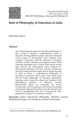 Tattva-Journal of Philosophy
2017, Vol. 9, No.2, 11-21
ISSN 0975-332X│https://doi.org/10.12726/tjp.18.2
11
Role of Philosophy of Education in India
Kiran Srivastava *
Abstract
One of the important aspects of educational philosophy is
that it helps to construct a comprehensive system of
education. During different periods, India has witnessed
various stages of development. New priorities have
emerged in education with the influences of monastic
scholastic, realistic, idealistic and pragmatic trends. While
education institutions have evolved, there remain several
gaps between the philosophical ideals proposed by
educational institutions and their everyday functioning.
The paper brings forth the urgent need to bridge the gaps
in order to attain a comprehensive philosophy of
education, in principle and in action. The authors posit
that the Indian philosophy of education, normatively
speaking, could extend the culture and tradition of the
philosophical positions of Mahatma Gandhi,
Rabindranath Tagore, Sri Aurobindo and Swami
Vivekananda. Such an approach could help in developing
an integrated approach of teachers towards education and
assist in strengthening their role in shaping the inner
potential of a learner in a constructive manner.
Keywords: Indian Educational Philosophy, Mahatma Gandhi,
Rabindranath Tagore, Sri Aurobindo, Swami Vivekananda
* Central University of Jharkhand, India; ksrivastava5@gmail.com
 