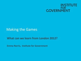Making the Games
What can we learn from London 2012?
Emma Norris, Institute for Government
 