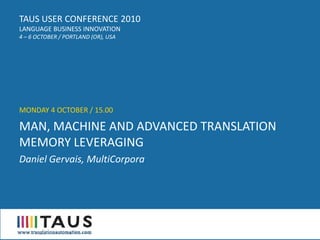 TAUS USER CONFERENCE 2010
LANGUAGE BUSINESS INNOVATION
4 – 6 OCTOBER / PORTLAND (OR), USA




MONDAY 4 OCTOBER / 15.00

MAN, MACHINE AND ADVANCED TRANSLATION
MEMORY LEVERAGING
Daniel Gervais, MultiCorpora
 