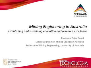 Mining Engineering in Australia establishing and sustaining education and research excellence 
Professor Peter Dowd 
Executive Director, Mining Education Australia 
Professor of Mining Engineering, University of Adelaide 
 