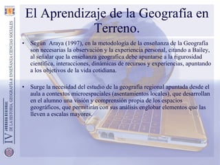 El Aprendizaje de la Geografía en Terreno. Según  Araya (1997), en la metodología de la enseñanza de la Geografía son necesarias la observación y la experiencia personal, citando a Bailey, al señalar que la enseñanza geografica debe apuntarse a la rigurosidad científica, interacciones, dinámicas de recursos y experiencias, apuntando a los objetivos de la vida cotidiana. Surge la necesidad del estudio de la geografía regional apuntada desde el aula a contextos microespaciales (asentamientos locales), que desarrollan en el alumno una visión y comprensión propia de los espacios geográficos, que permitirán con sus análisis englobar elementos que las lleven a escalas mayores. 