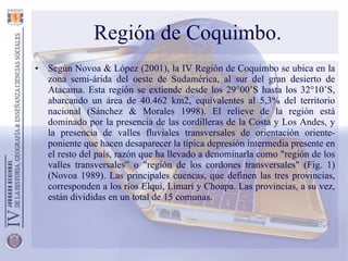 Región de Coquimbo. Según Novoa & López (2001), la IV Región de Coquimbo se ubica en la zona semi-árida del oeste de Sudamérica, al sur del gran desierto de Atacama. Esta región se extiende desde los 29°00’S hasta los 32°10’S, abarcando un área de 40.462 km2, equivalentes al 5,3% del territorio nacional (Sánchez & Morales 1998). El relieve de la región está dominado por la presencia de las cordilleras de la Costa y Los Andes, y la presencia de valles fluviales transversales de orientación oriente-poniente que hacen desaparecer la típica depresión intermedia presente en el resto del país, razón que ha llevado a denominarla como "región de los valles transversales” o "región de los cordones transversales" (Fig. 1) (Novoa 1989). Las principales cuencas, que definen las tres provincias, corresponden a los ríos Elqui, Limarí y Choapa. Las provincias, a su vez, están divididas en un total de 15 comunas. 