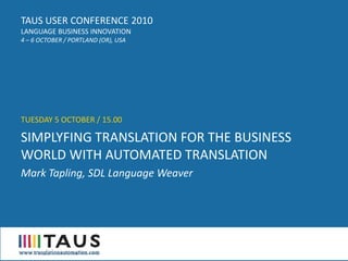 TAUS USER CONFERENCE 2010
LANGUAGE BUSINESS INNOVATION
4 – 6 OCTOBER / PORTLAND (OR), USA




TUESDAY 5 OCTOBER / 15.00

SIMPLYFING TRANSLATION FOR THE BUSINESS
WORLD WITH AUTOMATED TRANSLATION
Mark Tapling, SDL Language Weaver
 