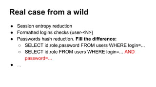 Real case from a wild
● Session entropy reduction
● Formatted logins checks (user-<N>)
● Passwords hash reduction. Fill the difference:
○ SELECT id,role,password FROM users WHERE login=...
○ SELECT id,role FROM users WHERE login=... AND
password=...
● ...
 