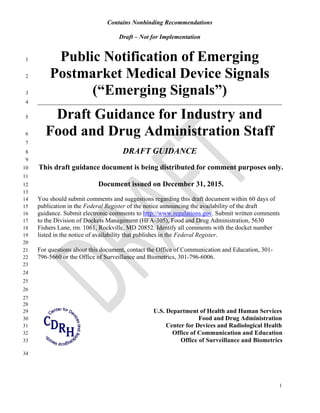 Contains Nonbinding Recommendations
Draft – Not for Implementation
Public Notification of Emerging
1
1
Postmarket Medical Device Signals2
(“Emerging Signals”)3
______________________________________________________________________________4
Draft Guidance for Industry and5
Food and Drug Administration Staff6
7
DRAFT GUIDANCE8
9
This draft guidance document is being distributed for comment purposes only.10
11
Document issued on December 31, 2015.12
13
You should submit comments and suggestions regarding this draft document within 60 days of14
publication in the Federal Register of the notice announcing the availability of the draft15
guidance. Submit electronic comments to http://www.regulations.gov. Submit written comments16
to the Division of Dockets Management (HFA-305), Food and Drug Administration, 563017
Fishers Lane, rm. 1061, Rockville, MD 20852. Identify all comments with the docket number18
listed in the notice of availability that publishes in the Federal Register.19
20
For questions about this document, contact the Office of Communication and Education, 301-21
796-5660 or the Office of Surveillance and Biometrics, 301-796-6006.22
23
24
25
26
27
28
U.S. Department of Health and Human Services29
Food and Drug Administration30
Center for Devices and Radiological Health31
Office of Communication and Education32
Office of Surveillance and Biometrics33
34
 