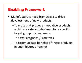 Enabling Framework
• Manufacturers need framework to drive 
development of new products
–To make and produce innovative products 
which are safe and designed for a specific 
target group of consumers 
• New Categories / Additives
–To communicate benefits of these products 
in unambiguous manner
 
