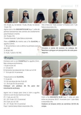 4
JPCROCHÊ 11
Para a COROA do manto use o fio GLACIAL e
agulha 2,5mm.
1: 40 correntes e une a última na primeira com 1
pbx (40)
2: 40 pb (40)
3: (4 pb, 1 picô) x10 (40)
Encaixe a coroa do avesso na cabeça do
Belchior e pingue um pouquinho de cola para
segurar.
23: 23 pb, au, na lateral: 13 pb, 20 pb, na lateral:
13 pb (75)
Agora com o fio ENCANTO SLIM faça 1 volta de
pontos baixíssimos não carreira de acabamento
para finalizar o manto.
24: 75 pbx (75)
Finalize fazendo 1 pbx falso e arremate.
Braços
Comece com a cor CHANTILLY e agulha 2mm.
Não coloque enchimento.
1: 6 pb no am (6)
2 - 5: 6 pb (6)
6: Somente nas alças de trás: (2 pb, au) x2 (8)
7 - 10: 8 pb (8) (4 carreiras)
Troque para a cor GLACIAL.
11: 8 pb (8)
12: Só nas alças de trás: 8 pb (8)
13 - 20: 8 pb (8) (8 carreiras)
Coloque um pedaço de fio para dar
movimento ao braço.
Agora vire o braço para cima e com a agulha
2,5mm e com fio da mesma cor faça:
21: (1 pb, au) x4 (12)
22 - 23: 12 pb (12) (2 carreiras)
24: (2 pb, au) x2 (16)
25 - 27: 16 pb (16) (3 carreiras)
Faça 1 ponto baixo falso e esconda o fio.
Vire à faixa do “lado avesso” e finalize com 1 pb
falso e esconda o fio.
Com o fio ENCANTO SLIM faça 1 volta em pbx
entre as carreiras 26/27. Arremate com 1 pbx falso
e esconda o fio.
Costure os braços entre as carreiras 32/33 do
corpo.
 