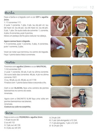 JPCROCHÊ 12
Barba
Faça a barba e o bigode com a cor OFF e agulha
2mm.
1: 17 correntes (17)
2: pule 1 corrente, 1 pbx, 3 pb, (au de pb) x2, (au
de mpa) x2, (au de pa), (au de mpa) x2, (au de pb),
3 pb, 1 pbx. Do outro lado da corrente: 1, corrente,
4 pbx, 6 correntes, pule 5 pontos,
Deixe um pedaço de fio para costurar na cabeça.
Agora vamos fazer o bigode.
1: 4 correntes, pule 1 corrente, 3 pbx, 4 correntes,
pule 1 corrente, 3 pbx.
Você vai notar que terminou no centro do bigode.
Faça 1 ponto baixo falso e arremate.
Vestes
Faremos com agulha 2,5mm e a cor NAUTICAL.
1: 52 correntes (52)
2: pule 1 corrente, 50 pb, 5 pb na última corrente.
Do outro lado das correntes: 48 pb, 4 pb na última
corrente (107)
3: au, 48 pb, au x5, 48 pb, au x4 (116)
Finalize com 1 ponto baixo falso e esconda o fio.
Com a cor GLACIAL faça uma carreira de pontos
baixíssimos no centro da veste.
Arremate.
Agora com a ENCANTO SLIM faça uma volta em
pontos baixíssimos nas laterais.
Arremate.
Costure ou cole no corpinho.
Ouro
Faça a com a cor PEDREIRA e agulha 2mm.
1: 6 pb no am (6)
2: au x6 (12)
3: (1pb, au) x6 (18)
4: (2 pb, au) x6 (24)
5: 24 pb (24)
6: (1 pb,1pb alongado) x12 (24)
7: (1 pb alongado, 1 pb) x12 (24)
8 - 9: 24 pb (24)
 