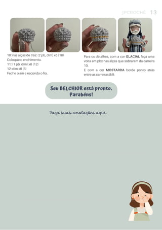 Seu BELCHIOR está pronto.
Parabéns!
JPCROCHÊ 13
10: nas alças de trás: (2 pb, dim) x6 (18)
Coloque o enchimento.
11: (1 pb, dim) x6 (12)
12: dim x6 (6)
Feche o am e esconda o fio.
Para os detalhes, com a cor GLACIAL faça uma
volta em pbx nas alças que sobraram da carreira
10.
E com a cor MOSTARDA borde ponto atrás
entre as carreiras 8/9.
Faça suas anotações aqui
Produto Licenciado Para: Elias, Furtado, eliasfurtado45@gmail.com, (54) 3312-2856 - Comprado em: 2022-09-19 12:27:09 - Pedido Nº:10541
Produto Licenciado Para: Elias, Furtado, eliasfurtado45@gmail.com, (54) 3312-2856 - Comprado em: 2022-09-19 12:27:09 - Pedido Nº:10541
Produto Licenciado Para: Elias, Furtado, eliasfurtado45@gmail.com, (54) 3312-2856 - Comprado em: 2022-09-19 12:27:09 - Pedido Nº:10541
 