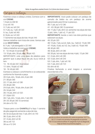 IMPORTANTE: Você pode colocar um pedaço de
canudo de balão ou um pedaço de arame
galvanizado para firmar o pescoço.
40: (1 pb, au) x12 (36)
41 - 43: 36 pb (36) (3 carreiras)
44: 11 pb,(1 pb, dim) x2, somente nas alças de trás:
(2 pb), (dim, 1 pb) x2, 11 pb (32)
IMPORTANTE: borde o nariz nos dois pontos que
sobraram as alças.
45: 32 pb (32)
46: 12 pb, (1pb, au)x2, 2pb, (au, 1pb)x2, 12 pb (36)
47: 10 pb, (3 pb, au) x2, (au, 3 pb) x2, 10 pb (40)
48: 40 pb (40)
49: (8 pb, dim) x4 (36)
50: 20 pb, (só nas alças de trás: 4 pb), 12 pb (36)
51: (4 pb, dim) x6 (30)
52: (3 pb, dim) x6 (24)
53: (1 pb, dim, 1 pb) x6 (18)
54: (1 pb, dim) x6 (12)
55: dim x6 (6)
Finalize fechando o anel mágico e arremate
escondendo o fio.
Faremos corpo e cabeça unidos. Comece com a
cor CREME.
1: 8 pb no AM (8)
2: au x8 (16)
3: (1 pb, au) x8 (24)
4: (1 pb, au, 1 pb) x8 (32)
5: (au, 3 pb) x8 (40)
6: (9 pb, au) x4 (44)
7: Somente nas alças de trás: 44 pb (44)
Vamos trabalhar com troca de cores. Vamos usar
a cor MOSTARDA.
8: (1 pb, 1 pb alongado) x 22 (44)
Volte a trabalhar só com a cor CREME:
9 - 12: 44 pb (4 carreiras)
13: 10 pb, dim, 20 pb, dim, 10 pb (42)
IMPORTANTE: cole uma base de plástico para
garantir que a peça fique em pé, euJu você já
tem
14 - 16: 42 pb (42) (3carreiras)
17: (dim, 19 pb) x2 (40)
18 - 19: 40 pb (40)
Comece a colocar o enchimento e vá colocando
conforme for fazendo a peça.
20: 9 pb, dim, 18 pb, dim, 9 pb (38)
21: 38 pb (38)
22: (17 pb, dim) x2 (36)
23: 36 pb (36)
24: 8 pb, dim, 16 pb, dim, 8 pb (34)
25: 34 pb (34)
26: (15 pb, dim) x2 (32)
27: 32pb (32)
28: 7 pb, dim, 14 pb, dim, 7 pb (30)
29 -33: 30 pb (30) (5 carreiras)
34: dim x15 (15)
Troque para a cor CHANTILLY e faça 1 carreira
de pbx pegando somente a alça de trás.
35: Só as alças de trás: (1 pb, dim) x5 (10)
36: (3 pb, dim) x2 (8)
37: (2 pb, dim) x2 (6)
38: au x6 (12)
39: au x12 (24)
JPCROCHÊ
4
14
Corpo e cabeça
Borde os olhos na carreira 45, entre os pontos 10/11 e
16/17. O nariz na carreira 44 pegando os pontos
16/17.E as sobrancelhas 47 pegando 4 pt na diagonal.
Veja as fotos na próxima página.
Nota: As agulhas usadas foram 2 e 2,5mm da clover amour
 