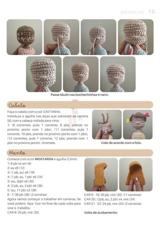 Cabelo
Faça o cabelo com a cor CASTANHA.
Introduza a agulha nas alças que sobraram da carreira
50, com a cabeça voltada para cima.
1: (9 correntes, pule 1 corrente, 8 pbx, prenda no
próximo ponto com 1 pbx), (11 correntes, pule 1
corrente, 10 pbx, prenda no próximo ponto com 1 pbx),
(13 correntes, pule 1 corrente, 12 pbx, prenda com 1
pbx no próximo ponto). Arremate.
JPCROCHÊ 15
Passe blush nas bochechinhas e nariz.
Manto
Comece com a cor MOSTARDA e agulha 2,5mm.
1: 6 pb no am (6)
2: au x6 (12)
3: (1 pb, au) x6 (18)
4: (1 pb, au, 1 pb) x6 (24)
3: (au, 3pb) x6 (30)
4: (2 pb, au, 2 pb) x6 (36)
5: (au, 17 pb) x2 (38)
6 - 7: 38 pb (38) (2 carreiras)
Agora vamos começar a trabalhar em carreiras. Se
você preferir, faça 1cor no final de cada volta para
virar o trabalho.
CAR 8: 20 pb, vire (20)
CAR 9 - 19: 20 pb, vire (20) (11 carreiras)
CAR 20 : (2pb, au, 2 pb) x4, vire (24)
CAR 21 - 22: 24 pb, vire (24) (2 carreiras)
Volta de acabamento:
Cole de acordo com a foto.
 