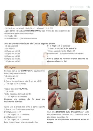 4
JPCROCHÊ 16
1: 6 pb no am (6)
2: au x6 (12)
3: (1 pb, au) x6 (18)
4: (2 pb, au) x6 (24)
5: (3 pb, au) x6 (30)
6: (4 pb, au) x6 (36)
7: (5 pb, au) x6 (42)
8 - 9: 42 pb (42) (2 carreiras)
Troque para a ENC SLIM BRANCA:
10: nas alças da frente: 42 pb (42)
Finalize com 1 ponto baixo falso e arremate.
Cole a coroa no manto e depois encaixe os
dois na cabeça do Rei.
23: 23 pb, au, na lateral: 13 pb, 20 pb, na lateral: 13 pb (75)
Agora com o fio ENCANTO SLIM BRANCO faça 1 volta de pbx na carreira de
acabamento para finalizar o manto.
24: 75 pbx (75)
Finalize fazendo 1 pbx falso e arremate.
Para a COROA do manto use o fio CREME e agulha 2,5mm.
Braços
Comece com a cor CHANTILLY e agulha 2mm.
Não coloque enchimento.
1: 6 pb no am (6)
2 - 5: 6 pb (6)
6: Somente nas alças de trás: (2 pb, au) x2 (8)
7 - 10: 8 pb (8) (4 carreiras)
Troque para a cor GLACIAL.
11: 8 pb (8)
12: Só nas alças de trás: 8 pb (8)
13 - 20: 8 pb (8) (8 carreiras)
Coloque um pedaço de fio para dar
movimento ao braço.
Agora vire o braço para cima e com a agulha
2,5mm e com fio da mesma cor faça:
21: (1 pb, au) x4 (12)
22 - 23: 12 pb (12) (2 carreiras)
24: (2 pb, au) x2 (16)
25 - 27: 16 pb (16) (3 carreiras)
Faça 1 ponto baixo falso e esconda o fio.
Com o fio ENCANTO SLIM BRANCO faça 1 volta
em pbx entre as carreiras 26/27. Arremate com 1
pbx falso e esconda o fio.
Costure os braços entre as carreiras 32/33 do
corpo.
 