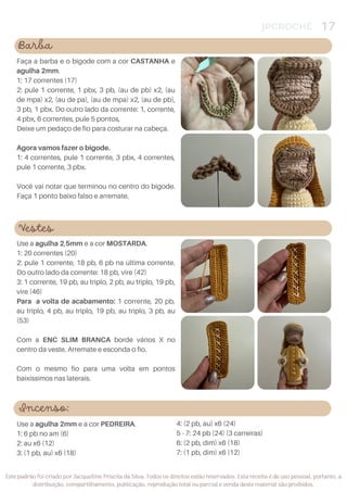 JPCROCHÊ 17
Este padrão foi criado por Jacquelline Priscila da Silva. Todos os direitos estão reservados. Esta receita é de uso pessoal, portanto, a
distribuição, compartilhamento, publicação, reprodução total ou parcial e venda deste material são proibidos.
Barba
Faça a barba e o bigode com a cor CASTANHA e
agulha 2mm.
1: 17 correntes (17)
2: pule 1 corrente, 1 pbx, 3 pb, (au de pb) x2, (au
de mpa) x2, (au de pa), (au de mpa) x2, (au de pb),
3 pb, 1 pbx. Do outro lado da corrente: 1, corrente,
4 pbx, 6 correntes, pule 5 pontos,
Deixe um pedaço de fio para costurar na cabeça.
Agora vamos fazer o bigode.
1: 4 correntes, pule 1 corrente, 3 pbx, 4 correntes,
pule 1 corrente, 3 pbx.
Você vai notar que terminou no centro do bigode.
Faça 1 ponto baixo falso e arremate.
Vestes
Use a agulha 2,5mm e a cor MOSTARDA.
1: 20 correntes (20)
2: pule 1 corrente, 18 pb, 6 pb na última corrente.
Do outro lado da corrente: 18 pb, vire (42)
3: 1 corrente, 19 pb, au triplo, 2 pb, au triplo, 19 pb,
vire (46)
Para a volta de acabamento: 1 corrente, 20 pb,
au triplo, 4 pb, au triplo, 19 pb, au triplo, 3 pb, au
(53)
Com a ENC SLIM BRANCA borde vários X no
centro da veste. Arremate e esconda o fio.
Com o mesmo fio para uma volta em pontos
baixíssimos nas laterais.
Incenso:
4: (2 pb, au) x6 (24)
5 - 7: 24 pb (24) (3 carreiras)
6: (2 pb, dim) x6 (18)
7: (1 pb, dim) x6 (12)
Use a agulha 2mm e a cor PEDREIRA.
1: 6 pb no am (6)
2: au x6 (12)
3: (1 pb, au) x6 (18)
 