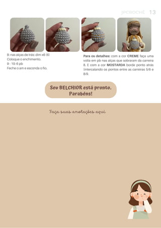 Seu BELCHIOR está pronto.
Parabéns!
JPCROCHÊ 13
8: nas alças de trás: dim x6 (6)
Coloque o enchimento.
9 - 10: 6 pb
Feche o am e esconda o fio.
Para os detalhes: com a cor CREME faça uma
volta em pb nas alças que sobraram da carreira
8. E com a cor MOSTARDA borde ponto atrás
(intercalando os pontos entre as carreiras 5/6 e
8/9.
Faça suas anotações aqui
 