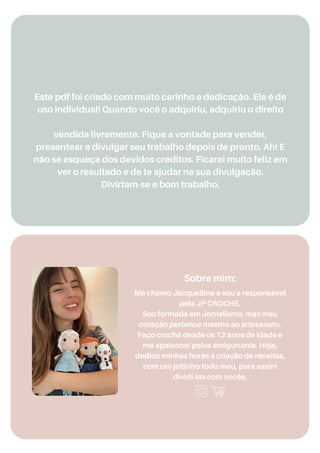 Me chamo Jacquelline e sou a responsável
pela JP CROCHE.
Sou formada em Jornalismo, mas meu
coração pertence mesmo ao artesanato.
Faço crochê desde os 12 anos de idade e
me apaixonei pelos amigurumis. Hoje,
dedico minhas horas a criação de receitas,
com um jeitinho todo meu, para assim
dividi-las com vocês.
Este pdf foi criado com muito carinho e dedicação. Ele é de
uso individual! Quando você o adquiriu, adquiriu o direito
vendida livremente. Fique a vontade para vender,
presentear e divulgar seu trabalho depois de pronto. Ah! E
não se esqueça dos devidos créditos. Ficarei muito feliz em
ver o resultado e de te ajudar na sua divulgação.
Divirtam-se e bom trabalho.
Sobre mim:
Produto Licenciado Para: Elias, Furtado,
 