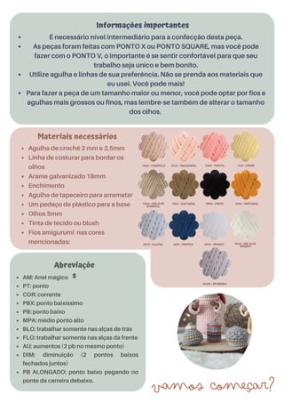 AM: Anel mágico
PT: ponto
COR: corrente
PBX: ponto baixíssimo
PB: ponto baixo
MPA: médio ponto alto
BLO: trabalhar somente nas alças de trás
FLO: trabalhar somente nas alças da frente
AU: aumentos (2 pb no mesmo ponto)
DIM: diminuição (2 pontos baixos
fechados juntos)
PB ALONGADO: ponto baixo pegando no
ponte da carreira debaixo.
Abreviaçõe
s
É necessário nível intermediário para a confecção desta peça.
As peças foram feitas com PONTO X ou PONTO SQUARE, mas você pode
fazer com o PONTO V, o importante é se sentir confortável para que seu
trabalho seja único e bem bonito.
Utilize agulha e linhas de sua preferência. Não se prenda aos materiais que
eu usei. Você pode mais!
Para fazer a peça de um tamanho maior ou menor, você pode optar por fios e
agulhas mais grossos ou finos, mas lembre-se também de alterar o tamanho
dos olhos.
Materiais necessários
Agulha de crochê 2 mm e 2,5mm
Linha de costurar para bordar os
olhos
Arame galvanizado 18mm
Enchimento
Agulha de tapeceiro para arrematar
Um pedaço de plástico para a base
Olhos 5mm
Tinta de tecido ou blush
Fios amigurumi nas cores
mencionadas:
Informações importantes
Vamos começar?
Produto Licenciado Para: Elias, Furtado, eliasfurtado45@gmail.com, (54) 3312-2856 - Comprado em: 2022-09-19 12:27:09 - Pedido Nº:10541
 