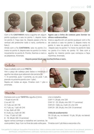 Cabelo
Faça o cabelo com a cor PRETA.
Vire a peça de cabeça para baixo e introduza a
agulha nas alças que sobraram da carreira 56.
1: (4 correntes, pule 1 corrente, au x3, pule 1 pb,
prenda no próximo ponto com 1 pbx).
Repita em todas as alças. Finalize com 1 pbx e
arremate.
JPCROCHÊ 06
Este padrão foi criado por Jacquelline Priscila da Silva. Todos os direitos estão reservados. Esta receita é de uso pessoal, portanto, a
distribuição, compartilhamento, publicação, reprodução total ou parcial e venda deste material são proibidos.
Depois passe blush nas bochechinhas e nariz.
Com o fio CASTANHA insira a agulha em algum
ponto qualquer e saia no ponto 1, depois insira
no ponto 2. Faça isso 3x. Depois passe o fio na
vertical até preencher todo o nariz, conforme a
foto 2.
Ainda com o fio CASTANHA, saia no ponto 3 e
insira no ponto 4, depois saia no ponto 5 e insira
novamente no ponto 6. Pronto, fizemos o nariz e
as pálpebras. Arremate.
Agora use a linha de costura para bordar os
olhos e sobrancelhas.
Insira a agulha em um ponto qualquer com o fio
de costura e saia no ponto 3, depois insira no
ponto 4, saia no ponto 5 e insira no ponto 6.
Depois saia no ponto 7 e insira no ponto 8. Saia
no ponto 9 e insira no ponto 10. Saia com a
agulha no mesmo ponto que começou e faça
nozinhos. Arremate.
Manto
Comece com a cor TAFETÁ e agulha 2,5mm.
1: 6 pb no am (6)
2: au x6 (12)
3: (1 pb, au) x6 (18)
4: (1 pb, au, 1 pb) x6 (24)
5: (au, 3pb) x6 (30)
6: (2 pb, au, 2 pb) x6 (36)
7: (au, 17 pb) x2 (38)
8 - 10: 38 pb (38) (3 carreiras)
Agora vamos começar a trabalhar em carreiras. Se
você preferir, faça 1cor no final de cada volta para
virar o trabalho.
CAR 11: 20 pb, vire (20)
CAR 12 - 22: 20 pb, vire (20) (11 carreiras)
CAR 23 : (2pb, au, 2 pb) x4, vire (24)
CAR 24 - 26: 24 pb, vire (24) (3 carreiras)
Volta de acabamento:
25: 23 pb, au, na lateral: 15 pb, 20 pb, na lateral:
15 pb (75)
Finalize com1 pb falso e esconda o fio.
 