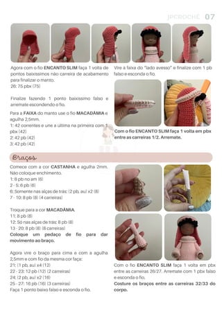 4
JPCROCHÊ 07
Para a FAIXA do manto use o fio MACADÂMIA e
agulha 2,5mm.
1: 42 correntes e une a última na primeira com 1
pbx (42)
2: 42 pb (42)
3: 42 pb (42)
Com o fio ENCANTO SLIM faça 1 volta em pbx
entre as carreiras 1/2. Arremate.
Agora com o fio ENCANTO SLIM faça 1 volta de
pontos baixíssimos não carreira de acabamento
para finalizar o manto.
26: 75 pbx (75)
Finalize fazendo 1 ponto baixíssimo falso e
arremate escondendo o fio.
Braços
Comece com a cor CASTANHA e agulha 2mm.
Não coloque enchimento.
1: 6 pb no am (6)
2 - 5: 6 pb (6)
6: Somente nas alças de trás: (2 pb, au) x2 (8)
7 - 10: 8 pb (8) (4 carreiras)
Troque para a cor MACADÂMIA.
11: 8 pb (8)
12: Só nas alças de trás: 8 pb (8)
13 - 20: 8 pb (8) (8 carreiras)
Coloque um pedaço de fio para dar
movimento ao braço.
Agora vire o braço para cima e com a agulha
2,5mm e com fio da mesma cor faça:
21: (1 pb, au) x4 (12)
22 - 23: 12 pb (12) (2 carreiras)
24: (2 pb, au) x2 (16)
25 - 27: 16 pb (16) (3 carreiras)
Faça 1 ponto baixo falso e esconda o fio.
Vire à faixa do “lado avesso” e finalize com 1 pb
falso e esconda o fio.
Com o fio ENCANTO SLIM faça 1 volta em pbx
entre as carreiras 26/27. Arremate com 1 pbx falso
e esconda o fio.
Costure os braços entre as carreiras 32/33 do
corpo.
 