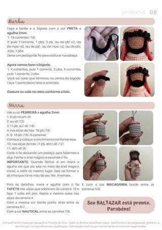 JPCROCHÊ 08
Este padrão foi criado por Jacquelline Priscila da Silva. Todos os direitos estão reservados. Esta receita é de uso pessoal, portanto, a
distribuição, compartilhamento, publicação, reprodução total ou parcial e venda deste material são proibidos.
Faça a barba e o bigode com a cor PRETA e
agulha 2mm.
1: 18 correntes (18)
2: pule 1 corrente, 1 pbx, 3 pb, (au de pb) x2, (au
de mpa) x2, (au de pa), (au de mpa) x2, (au de pb),
3 pb, 1 pbx.
Deixe um pedaço de fio para costurar na cabeça.
Agora vamos fazer o bigode.
1: 4 correntes, pule 1 corrente, 3 pbx, 4 correntes,
pule 1 corrente, 3 pbx.
Você vai notar que terminou no centro do bigode.
Faça 1 ponto baixo falso e arremate.
Costure ou cole no rosto conforme a foto.
Seu BALTAZAR está pronto.
Parabéns!
Barba
Mirra
Use a cor PEDREIRA e agulha 2mm.
1: 6 pb no am (6)
2: au x6 (12)
3: (1 pb, au) x6 (18)
4: nas alças de trás: 18 pb (18)
5- 9: 18 pb (18) (5 carreiras)
Comece a colocar o enchimento conforme tece.
10: nas alças de trás: (1 pb, dim) x6 (12)
11: dim x6 (6)
Corte o fio deixando um pedaço para fazermos a
alça. Feche o anel mágico e esconda o fio.
IMPORTANTE: Quando fechar o am insira a
agulha ate que ela saia no meio do anel mágico
inicial, e volta no mesmo lugar. Isso vai formar a
alcinha que irá na mão do seu Rei. Arremate.
Para os detalhes, insira a agulha com o fio
TAFETÁ nas alças que sobraram da carreira 10 e
faça 1 volta em pbx. Repita a mesma coisa nas
alças da carreira 4.
Com a mesma cor borde ponto atrás entre as
carreiras 6/7.
Com a cor NAUTICAL entre as carreiras 7/8.
E com a cor MACADÂMIA borde entre as
carreiras 5/6.
 